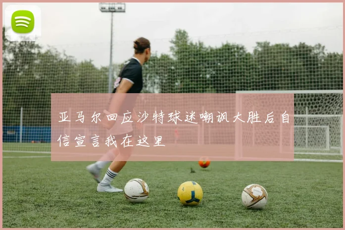 亚马尔回应沙特球迷嘲讽大胜后自信宣言我在这里