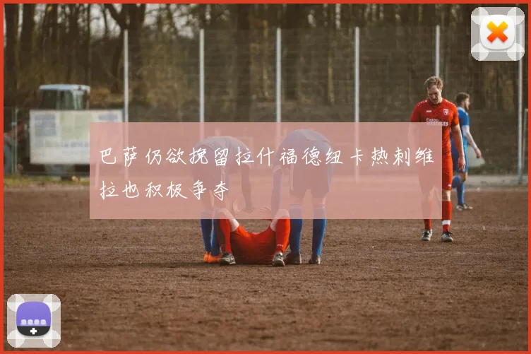 巴萨仍欲挽留拉什福德纽卡热刺维拉也积极争夺