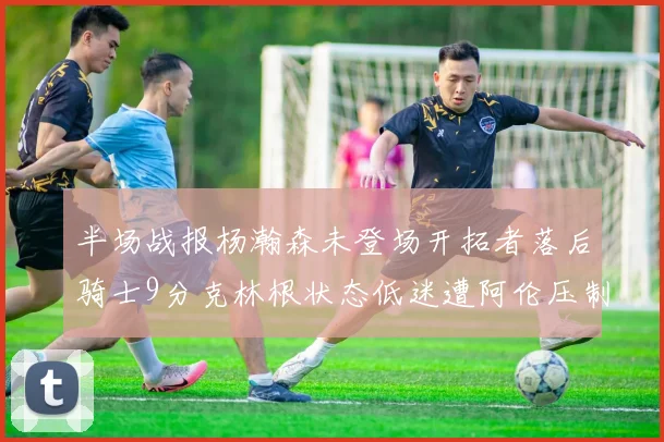 半场战报杨瀚森未登场开拓者落后骑士9分克林根状态低迷遭阿伦压制