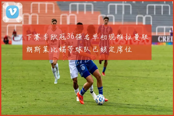下赛季欧冠36强名单初现维拉曼联朗斯莱比锡等球队已锁定席位