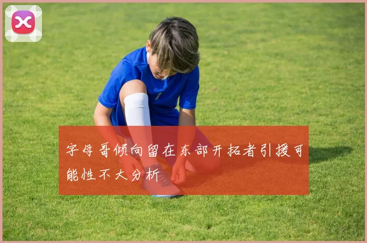 字母哥倾向留在东部开拓者引援可能性不大分析