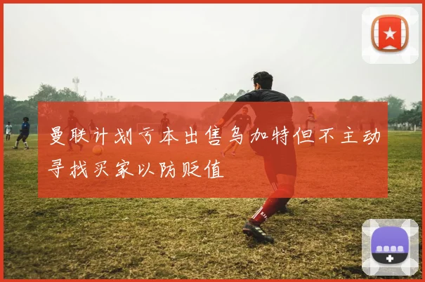 曼联计划亏本出售乌加特但不主动寻找买家以防贬值