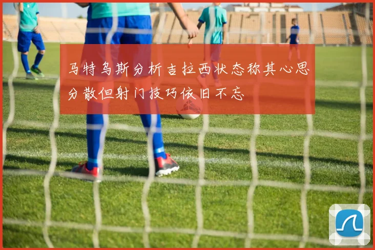马特乌斯分析吉拉西状态称其心思分散但射门技巧依旧不忘
