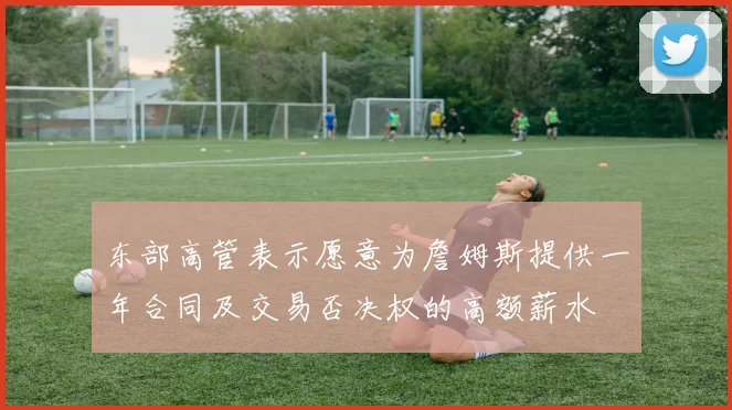 东部高管表示愿意为詹姆斯提供一年合同及交易否决权的高额薪水