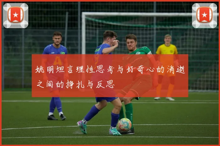 姚明坦言理性思考与好奇心的消逝之间的挣扎与反思