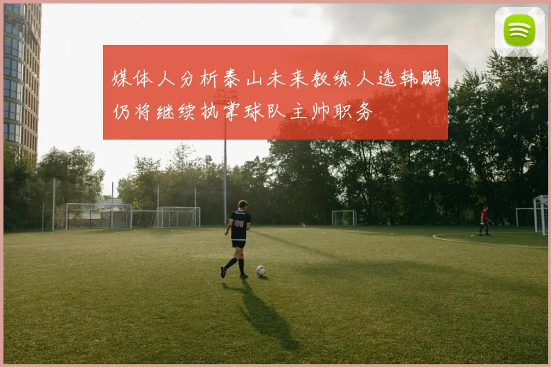 媒体人分析泰山未来教练人选韩鹏仍将继续执掌球队主帅职务