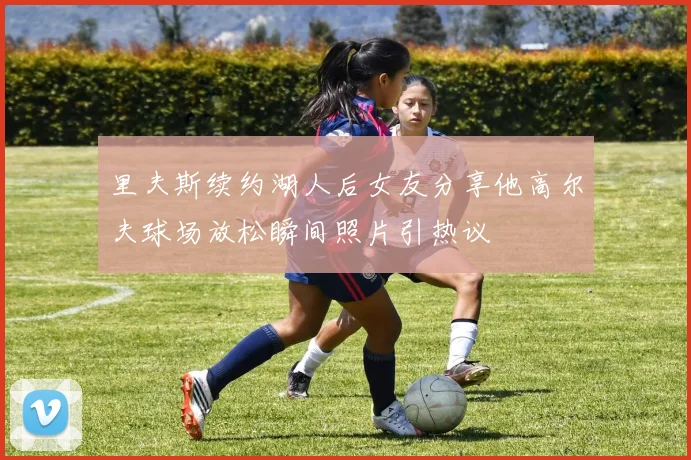 里夫斯续约湖人后女友分享他高尔夫球场放松瞬间照片引热议