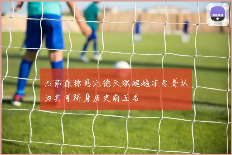 杰弗森称恩比德天赋超越字母哥认为其可跻身历史前五名