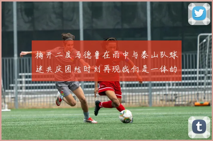 梅开二度马德鲁在雨中与泰山队球迷共庆团结时刻再现我们是一体的精神
