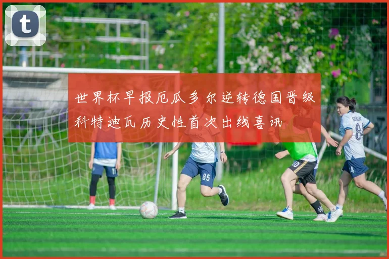 世界杯早报厄瓜多尔逆转德国晋级科特迪瓦历史性首次出线喜讯