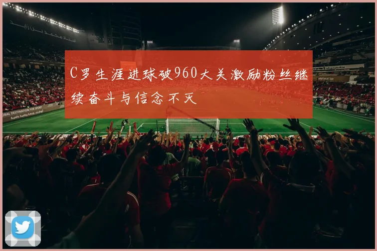 C罗生涯进球破960大关激励粉丝继续奋斗与信念不灭