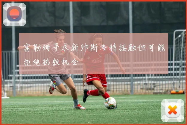 富勒姆寻求新帅斯洛特接触但可能拒绝执教机会