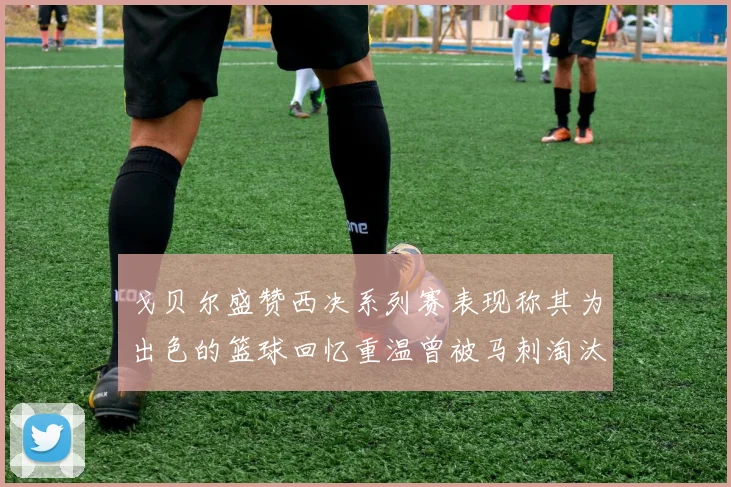 戈贝尔盛赞西决系列赛表现称其为出色的篮球回忆重温曾被马刺淘汰的经历